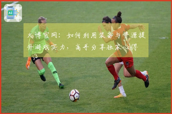 火博官网：如何利用装备与资源提升游戏实力，高手分享独家心得
