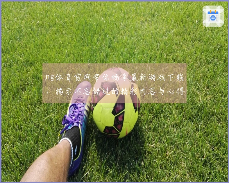 ng体育官网带你畅享最新游戏下载，揭示不容错过的精彩内容与心得技巧