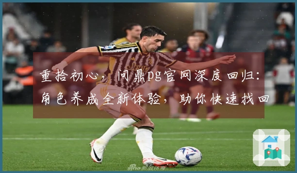 重拾初心，问鼎pg官网深度回归：角色养成全新体验，助你快速找回当年感觉