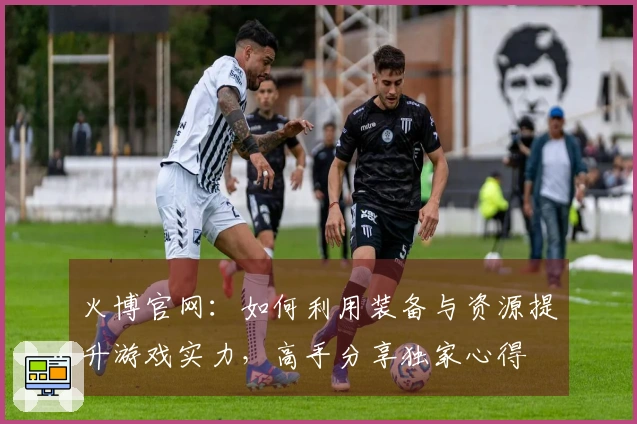 火博官网：如何利用装备与资源提升游戏实力，高手分享独家心得
