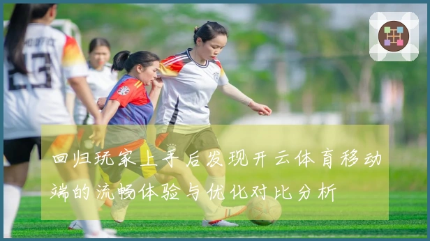 回归玩家上手后发现开云体育移动端的流畅体验与优化对比分析