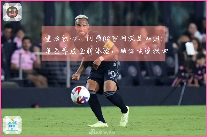 重拾初心，问鼎pg官网深度回归：角色养成全新体验，助你快速找回当年感觉